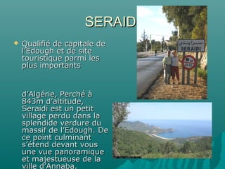SERAIDISERAIDI
 Qualifié de capitale deQualifié de capitale de
l’Edough et de sitel’Edough et de site
touristique parmi lestouristique parmi les
plus importantsplus importants
d’Algérie, Perché àd’Algérie, Perché à
843m d’altitude,843m d’altitude,
Seraidi est un petitSeraidi est un petit
village perdu dans lavillage perdu dans la
splendide verdure dusplendide verdure du
massif de l’Edough. Demassif de l’Edough. De
ce point culminantce point culminant
s’étend devant vouss’étend devant vous
une vue panoramiqueune vue panoramique
et majestueuse de laet majestueuse de la
ville d’Annaba.
 