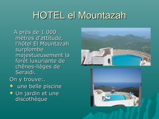 HOTEL el MountazahHOTEL el Mountazah
A près de 1 000A près de 1 000
mètres d'attitude,mètres d'attitude,
l'hôtel El Mountazahl'hôtel El Mountazah
surplombesurplombe
majestueusement lamajestueusement la
forêt luxuriante deforêt luxuriante de
chênes-lièges dechênes-lièges de
Seraidi.Seraidi.
On y trouve:.On y trouve:.
 une belle piscineune belle piscine
 Un jardin et uneUn jardin et une
discothèquediscothèque
 