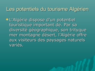 Les potentiels du tourisme AlgérienLes potentiels du tourisme Algérien
 L'Algérie dispose d'un potentielL'Algérie dispose d'un potentiel
touristique important de. Par satouristique important de. Par sa
diversité géographique, son trityquediversité géographique, son trityque
mer montagne désert, l’Algérie offremer montagne désert, l’Algérie offre
aux visiteurs des paysages naturelsaux visiteurs des paysages naturels
variés.variés.
 