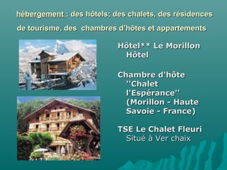 hébergementhébergement : des hôtels; des chalets, des résidences: des hôtels; des chalets, des résidences
de tourisme, des chambres d’hôtes et appartementsde tourisme, des chambres d’hôtes et appartements
Hôtel** Le MorillonHôtel** Le Morillon
HôtelHôtel
Chambre d'hôteChambre d'hôte
''Chalet''Chalet
l'Espérance''l'Espérance''
(Morillon - Haute(Morillon - Haute
Savoie - France)Savoie - France)
TSE Le Chalet FleuriTSE Le Chalet Fleuri
Situé à Ver chaixSitué à Ver chaix
 