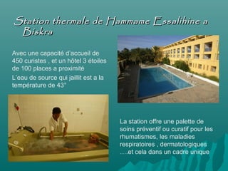 Station thermale de Hammame Essalihine aStation thermale de Hammame Essalihine a
BiskraBiskra
Avec une capacité d’accueil de
450 curistes , et un hôtel 3 étoiles
de 100 places a proximité
L’eau de source qui jaillit est a la
température de 43°
La station offre une palette de
soins préventif ou curatif pour les
rhumatismes, les maladies
respiratoires , dermatologiques
….et cela dans un cadre unique
 