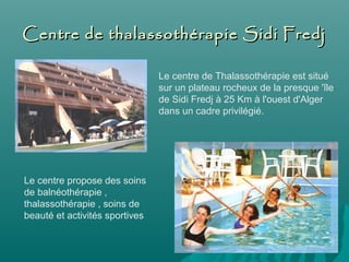 Centre de thalassothérapie Sidi FredjCentre de thalassothérapie Sidi Fredj
Le centre de Thalassothérapie est situé
sur un plateau rocheux de la presque 'île
de Sidi Fredj à 25 Km à l'ouest d'Alger
dans un cadre privilégié.
Le centre propose des soins
de balnéothérapie ,
thalassothérapie , soins de
beauté et activités sportives
 