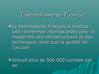 Thermalisme en FranceThermalisme en France
 Le thermalisme Français a revêtueLe thermalisme Français a revêtue
une renommée internationale pour laune renommée internationale pour la
modernité des infrastructures et desmodernité des infrastructures et des
techniques, ainsi que la qualité detechniques, ainsi que la qualité de
l’accueill’accueil
 Ilrecoit plus de 500 000 curistes parIlrecoit plus de 500 000 curistes par
anan
 