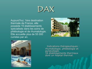    Indications thérapeutiques :Indications thérapeutiques :
rhumatologie, phlébologie etrhumatologie, phlébologie et
gynécologie.gynécologie.
16 établissements thermaux16 établissements thermaux
dont un hôpital thermal.dont un hôpital thermal.
Aujourd’hui, 1ère destination
thermale de France, elle
possède 15 établissements
spécialisés dans les soins de
phlébologie et de rhumatologie.
Elle accueille plus de 55 000
curistes par an.
DAXDAX
 