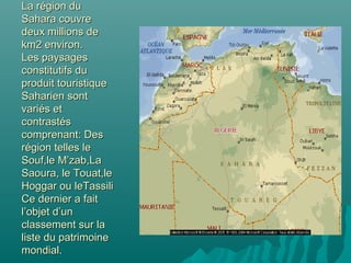 La région duLa région du
Sahara couvreSahara couvre
deux millions dedeux millions de
km2 environ.km2 environ.
Les paysagesLes paysages
constitutifs duconstitutifs du
produit touristiqueproduit touristique
Saharien sontSaharien sont
variés etvariés et
contrastéscontrastés
comprenant: Descomprenant: Des
région telles lerégion telles le
Souf,le M’zab,LaSouf,le M’zab,La
Saoura, le Touat,leSaoura, le Touat,le
Hoggar ou leTassiliHoggar ou leTassili
Ce dernier a faitCe dernier a fait
l’objet d’unl’objet d’un
classement sur laclassement sur la
liste du patrimoineliste du patrimoine
mondial.mondial.
 