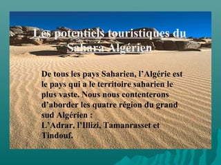 Les potentiels touristiques du
Sahara Algérien
De tous les pays Saharien, l’Algérie est
le pays qui a le territoire saharien le
plus vaste. Nous nous contenterons
d’aborder les quatre région du grand
sud Algérien :
L’Adrar, l’Illizi, Tamanrasset et
Tindouf.
 