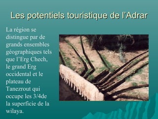 Les potentiels touristique de l’AdrarLes potentiels touristique de l’Adrar
La région se
distingue par de
grands ensembles
géographiques tels
que l’Erg Chech,
le grand Erg
occidental et le
plateau de
Tanezrout qui
occupe les 3/4de
la superficie de la
wilaya.
 
