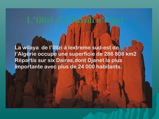 L’Illizi :Le Tassili n’Ajjer
La wilaya de l’Illizi à lextreme sud-est de
l’Algérie occupe une superficie de 286 808 km2
Répartis sur six Daïras,dont Djanet la plus
importante avec plus de 24 000 habitants.
 