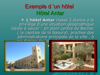 Exemple d ‘un hôtelExemple d ‘un hôtel
Hôtel AntarHôtel Antar
 L’hôtel AntarL’hôtel Antar classé 3 étoiles a leclassé 3 étoiles a le
privilège d’une situation géographiqueprivilège d’une situation géographique
idéale à savoir : en plein centre de Becharidéale à savoir : en plein centre de Bechar
( la capitale de la Saoura), proches des( la capitale de la Saoura), proches des
administrations principale de la ville , àadministrations principale de la ville , à
une dizaine de kilomètres de l’aéroport.une dizaine de kilomètres de l’aéroport.

 