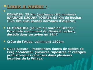 Lieux a visiterLieux a visiter ::

KENADSA 25 Km (ancienne cité minière)KENADSA 25 Km (ancienne cité minière)
BARRAGE DJOURF TOURBA 62 Km de BecharBARRAGE DJOURF TOURBA 62 Km de Bechar
(l’un des plus grands barrages d’Algérie)(l’un des plus grands barrages d’Algérie)
 EL MENAHBA (60 km au nord de Bechar)EL MENAHBA (60 km au nord de Bechar)
Proximité monument du Général Leclerc,Proximité monument du Général Leclerc,
décédé dans un avion en 1947décédé dans un avion en 1947
 Crète de l’Atlas, culminant 1209mCrète de l’Atlas, culminant 1209m
 Oued Saoura : imposantes dunes de sables deOued Saoura : imposantes dunes de sables de
l’erg occidental, gravures rupestres et vestigesl’erg occidental, gravures rupestres et vestiges
préhistoriques recensés dans plusieurspréhistoriques recensés dans plusieurs
localités de la Wilaya.localités de la Wilaya.
 