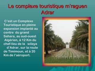 Le complexe touristique m’raguenLe complexe touristique m’raguen
AdrarAdrar
 C’est un Complexe
Touristique en pleine
expansion implanté au
centre  du grand
Sahara, au sud-ouest
 Algérien, à 12 Km du
chef-lieu de la   wilaya
    d’Adrar, sur la route
de Timimoun, et à 20
Km de l’aéroport.
 