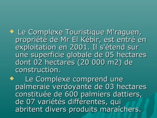  Le Complexe Touristique M'raguen,Le Complexe Touristique M'raguen,
propriété de Mr El Kébir, est entré enpropriété de Mr El Kébir, est entré en
exploitation en 2001. Il s'étend surexploitation en 2001. Il s'étend sur
une superficie globale de 05 hectaresune superficie globale de 05 hectares
dont 02 hectares (20 000 m2) dedont 02 hectares (20 000 m2) de
construction.construction.
 Le Complexe comprend uneLe Complexe comprend une
palmeraie verdoyante de 03 hectarespalmeraie verdoyante de 03 hectares
constituée de 600 palmiers dattiers,constituée de 600 palmiers dattiers,
de 07 variétés différentes, quide 07 variétés différentes, qui
abritent divers produits maraîchers.abritent divers produits maraîchers.
 