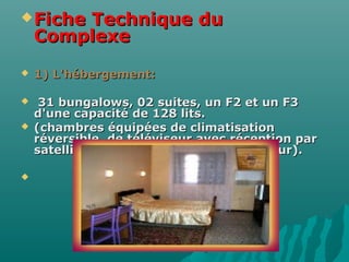 Fiche Technique duFiche Technique du
ComplexeComplexe
 1) L'hébergement:1) L'hébergement:
 31 bungalows, 02 suites, un F2 et un F331 bungalows, 02 suites, un F2 et un F3
d'une capacité de 128 lits.d'une capacité de 128 lits.
 (chambres équipées de climatisation(chambres équipées de climatisation
réversible, de téléviseur avec réception parréversible, de téléviseur avec réception par
satellite, de téléphone, de réfrigérateur).satellite, de téléphone, de réfrigérateur).

 