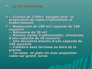  2) La restauration2) La restauration ::
 -- Cuisine de 120m2 équipée pour la-- Cuisine de 120m2 équipée pour la
préparation de repas traditionnels etpréparation de repas traditionnels et
modernessontmodernessont
 -- Restaurant de 180 m2-capacité de 150-- Restaurant de 180 m2-capacité de 150
couvertscouverts
-- Rôtisserie de 30 m2-- Rôtisserie de 30 m2
-- Kheima (tente traditionnelle), climatisée,-- Kheima (tente traditionnelle), climatisée,
d'une capacité de 40 couvertsd'une capacité de 40 couverts
-- Une deuxième kheima d'une capacité de-- Une deuxième kheima d'une capacité de
150 couverts150 couverts
-- Cafétéria avec terrasse au bord de la-- Cafétéria avec terrasse au bord de la
piscinepiscine
-- Terrasse en plein air avec projection-- Terrasse en plein air avec projection
vidéo sur grand écranvidéo sur grand écran
 