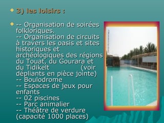  3) les loisirs :3) les loisirs :
 -- Organisation de soirées-- Organisation de soirées
folkloriques.folkloriques.
-- Organisation de circuits-- Organisation de circuits
à travers les oasis et sitesà travers les oasis et sites
historiques ethistoriques et
archéologiques des régionsarchéologiques des régions
du Touat, du Gourara etdu Touat, du Gourara et
du Tidikelt (voirdu Tidikelt (voir
dépliants en pièce jointe)dépliants en pièce jointe)
-- Boulodrome-- Boulodrome
-- Espaces de jeux pour-- Espaces de jeux pour
enfantsenfants
-- 02 piscines-- 02 piscines
-- Parc animalier-- Parc animalier
-- Théâtre de verdure-- Théâtre de verdure
(capacité 1000 places)(capacité 1000 places)
 
