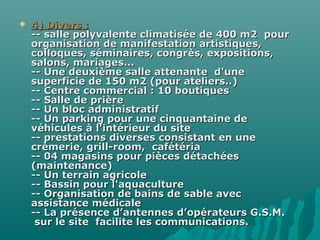  4) Divers :4) Divers :
-- salle polyvalente climatisée de 400 m2 pour-- salle polyvalente climatisée de 400 m2 pour
organisation de manifestation artistiques,organisation de manifestation artistiques,
colloques, séminaires, congrès, expositions,colloques, séminaires, congrès, expositions,
salons, mariages...salons, mariages...
-- Une deuxième salle attenante d'une-- Une deuxième salle attenante d'une
superficie de 150 m2 (pour ateliers..)superficie de 150 m2 (pour ateliers..)
-- Centre commercial : 10 boutiques-- Centre commercial : 10 boutiques
-- Salle de prière-- Salle de prière
-- Un bloc administratif-- Un bloc administratif
-- Un parking pour une cinquantaine de-- Un parking pour une cinquantaine de
véhicules à l'intérieur du sitevéhicules à l'intérieur du site
-- prestations diverses consistant en une-- prestations diverses consistant en une
crèmerie, grill-room, cafétériacrèmerie, grill-room, cafétéria
-- 04 magasins pour pièces détachées-- 04 magasins pour pièces détachées
(maintenance)(maintenance)
-- Un terrain agricole-- Un terrain agricole
-- Bassin pour l'aquaculture-- Bassin pour l'aquaculture
-- Organisation de bains de sable avec-- Organisation de bains de sable avec
assistance médicaleassistance médicale
-- La présence d’antennes d’opérateurs G.S.M.-- La présence d’antennes d’opérateurs G.S.M.
sur le site facilite les communications.sur le site facilite les communications.
 