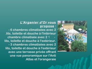 L'Arganier d'Or vous
propose :
- 6 chambres climatisées avec 2
lits, toilette et douche à l'intérieur.
-1chambre climatisée avec 2
lits, toilette et douche à l'extérieur.
- 3 chambres climatisées avec 2
lits, toilette et douche à l'extérieur
avec une terrasse privée offrant
une vue panoramique sur l'Anti
Atlas et l'orangeraie.
 