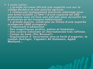  1 suite junior.1 suite junior.
- 1 grande terrasse offrant une superbe vue sur le- 1 grande terrasse offrant une superbe vue sur le
village Berbère et son activité agricole.village Berbère et son activité agricole.
- 1 restaurant typiquement marocain aménagé sous- 1 restaurant typiquement marocain aménagé sous
une tente Caidale (170m²) d'une capacité de 200une tente Caidale (170m²) d'une capacité de 200
personnes avec en face une estrade pour accueillir lespersonnes avec en face une estrade pour accueillir les
orchestres et les troupes folkloriques.orchestres et les troupes folkloriques.
- 1 grande piscine, construite au milieu d'une superbe- 1 grande piscine, construite au milieu d'une superbe
orangeraie (800 orangers).orangeraie (800 orangers).
- 1 Hammam traditionnel- 1 Hammam traditionnel
- Des magnifiques jardins, patios et fontaines…- Des magnifiques jardins, patios et fontaines…
- Une cuisine nationale et internationale très raffinée.- Une cuisine nationale et internationale très raffinée.
- Camps de base (Dix Bivouac).- Camps de base (Dix Bivouac).
- Organisation d' excursions vers la forêt d'arganier, la- Organisation d' excursions vers la forêt d'arganier, la
casbah Oulchgar, Tagadert Ali Ouhssain, Agdalcasbah Oulchgar, Tagadert Ali Ouhssain, Agdal
Ntallamt…Ntallamt…
 