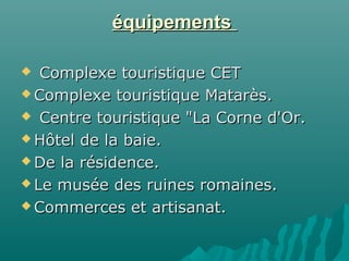 équipementséquipements
 Complexe touristique CETComplexe touristique CET
 Complexe touristique Matarès.Complexe touristique Matarès.
 Centre touristique "La Corne d'Or.Centre touristique "La Corne d'Or.
 Hôtel de la baie.Hôtel de la baie.
 De la résidence.De la résidence.
 Le musée des ruines romaines.Le musée des ruines romaines.
 Commerces et artisanat.Commerces et artisanat.
 