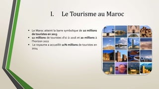 I. Le Tourisme au Maroc
 Le Maroc atteint la barre symbolique de 10 millions
de touristes en 2013
 12 millions de touristes d’ici à 2016 et 20 millions à
l’horizon 2022
 Le royaume a accueillit 11% millions de touristes en
2014
 