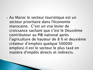  Au Maroc le secteur touristique est un 
secteur prioritaire dans l'économie 
marocaine. C’est un vrai levier de 
croissance sachant que c’est le Deuxième 
contributeur au PIB national après 
l’agriculture de hauteur de 8 % et deuxième 
créateur d’emplois quelque 500000 
emplois) il est le secteur le plus taxé en 
matière d'impôts directs et indirects. 
 