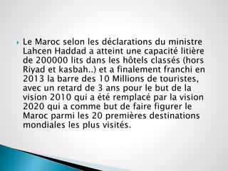  Le Maroc selon les déclarations du ministre 
Lahcen Haddad a atteint une capacité litière 
de 200000 lits dans les hôtels classés (hors 
Riyad et kasbah..) et a finalement franchi en 
2013 la barre des 10 Millions de touristes, 
avec un retard de 3 ans pour le but de la 
vision 2010 qui a été remplacé par la vision 
2020 qui a comme but de faire figurer le 
Maroc parmi les 20 premières destinations 
mondiales les plus visités. 
 