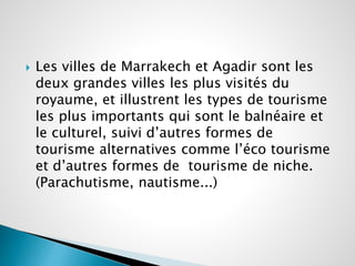  Les villes de Marrakech et Agadir sont les 
deux grandes villes les plus visités du 
royaume, et illustrent les types de tourisme 
les plus importants qui sont le balnéaire et 
le culturel, suivi d’autres formes de 
tourisme alternatives comme l’éco tourisme 
et d’autres formes de tourisme de niche. 
(Parachutisme, nautisme...) 
 