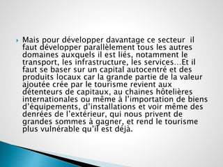  Mais pour développer davantage ce secteur il 
faut développer parallèlement tous les autres 
domaines auxquels il est liés, notamment le 
transport, les infrastructure, les services…Et il 
faut se baser sur un capital autocentré et des 
produits locaux car la grande partie de la valeur 
ajoutée crée par le tourisme revient aux 
détenteurs de capitaux, au chaines hôtelières 
internationales ou même à l’importation de biens 
d’équipements, d’installations et voir même des 
denrées de l’extérieur, qui nous privent de 
grandes sommes à gagner, et rend le tourisme 
plus vulnérable qu’il est déjà. 
 