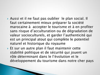  Aussi et il ne faut pas oublier le plan social. Il 
faut certainement mieux préparer la société 
marocaine à accepter le tourisme et à en profiter 
sans risque d’acculturation ou de dégradation de 
valeur socioculturels, et garder l’authenticité qui 
est un principal atout qui complète le potentiel 
naturel et historique du royaume 
 Et sur un autre plan il faut maintenir cette 
stabilité politique et de sécurité qui jouent un 
rôle déterminant dans le l’évolution et le 
développement du tourisme dans notre cher pays 
