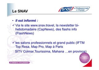 Le SNAV
• Il est informé :
Via le site www.snav.travel, la newsletter bi-
hebdomadaire (CapNews), des flashs info
(FlashNews)(FlashNews)
les salons professionnels et grand public (IFTM
Top Resa, Map Pro, Map à Paris
SITV Colmar,Tourissima, Mahana …en province)
 