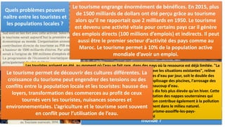III. Les conséquences sur les territoires, l’économie et les sociétés:
Que permet le tourisme ? Afin d’accueillir de plus en plus de touristes, les Etats et les
entreprises investissent dans l’amélioration des infrastructures
en matière de transport et d’hébergement. Les espaces
touristiques sont bien équipés en infrastructures de
communication (aéroports, voies ferrées, axes routiers,
ports…). Les habitants peuvent en bénéficier.
Quels sont les changements ?
Les paysages sont changés avec la mise en place de
complexes hôteliers et les aménagements liés au loisir. Le
tourisme permet aussi la création d’emplois avec un
important besoin de main-d’œuvre. Les niveaux de vie
sont améliorés (baisse du chômage et de la pauvreté)
comme au Maroc.
Quels sont les apports économiques du tourisme dans le
monde ?
Le tourisme engrange énormément de bénéfices. En 2015, plus
de 1500 milliards de dollars ont été perçu grâce au tourisme
alors qu’il ne rapportait que 2 milliards en 1950. Le tourisme
est devenu une activité vitale pour certains pays car il génère
des emplois directs (100 millions d’emplois) et indirects. Il peut
aussi être le premier secteur d’activité des pays comme au
Maroc. Le tourisme permet à 10% de la population active
mondiale d’avoir un emploi.
Les touristes arrivent en été, au moment où l'eau se fait rare, dans des pays où la ressource est déjà limitée. "La
concentration des visites, à la fois dans le temps et dans l'espace, aggrave les situations existantes", relève
Pierre Icard, du Plan Bleu. Chaque touriste consomme environ 300 litres d'eau par jour, soit le double des
populations locales (jusqu'à 880 litres pour le tourisme de luxe). Le remplissage des piscines, l'arrosage des
golfs et des espaces verts réclament également beaucoup d'eau.
Dans les Cyclades, en Grèce, la consommation d'eau estivale est de cinq à dix fois plus élevée qu'en hiver. Cette
demande, ajoutée à la consommation locale, conduit à une surexploitation des nappes souterraines qui
entraîne une salinisation croissante des eaux douces. L'afflux de population contribue également à la pollution
de celles-ci, les eaux usées étant souvent rejetées sans traitement dans le milieu naturel.
http://www.lemonde.fr/planete/article/2008/07/25/le-tourisme-assoiffe-les-pays-
mediterraneens_1077211_3244.html
Quels problèmes peuvent
naître entre les touristes et
les populations locales ?
Le tourisme permet de découvrir des cultures différentes. La
croissance du tourisme peut engendrer des tensions ou des
conflits entre la population locale et les touristes: hausse des
loyers, transformation des commerces au profit de ceux
tournés vers les touristes, nuisances sonores et
environnementales. L’agriculture et le tourisme sont souvent
en conflit pour l’utilisation de l’eau.
 