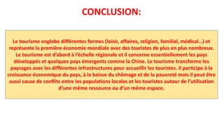 CONCLUSION:
Le tourisme englobe différentes formes (loisir, affaires, religion, familial, médical…) et
représente la première économie mondiale avec des touristes de plus en plus nombreux.
Le tourisme est d’abord à l’échelle régionale et il concerne essentiellement les pays
développés et quelques pays émergents comme la Chine. Le tourisme transforme les
paysages avec les différentes infrastructures pour accueillir les touristes. Il participe à la
croissance économique du pays, à la baisse du chômage et de la pauvreté mais il peut être
aussi cause de conflits entre les populations locales et les touristes autour de l’utilisation
d’une même ressource ou d’un même espace.
 