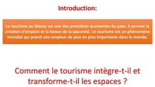 Introduction:
Comment le tourisme intègre-t-il et
transforme-t-il les espaces ?
Le tourisme au Maroc est une des premières économies du pays. Il permet la
création d’emplois et la baisse de la pauvreté. Le tourisme est un phénomène
mondial qui prend une ampleur de plus en plus importante dans le monde.
 