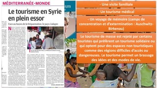 I. L’ESSOR DU TOURISME:
Combien y a-t-il de touristes dans le
monde ?
Les flux touristiques sont le mouvement
le plus important que le monde ait
connu avec plus d’1,2 milliards de
touristes par an (19% de la population
mondiale).
A quoi l’essor du tourisme est-il dû ?
Cet afflux de touristes est dû à une
baisse des coûts de transport, une
hausse du niveau de vie et une
circulation rapide des informations.
Comment peut-on qualifier l’évolution du
tourisme ? Combien y aura-t-il de touristes
en 2030 ?
Le nombre de touristes a augmenté de plus
de 50% depuis 5 ans. Il pourrait y avoir 1,8
milliards de touristes en 2030 soit 21% de
la population mondiale.
Les différentes formes de tourisme
international :
Qu’est-ce qu’un touriste international ?
Un touriste international est un touriste qui
a passé plus d’un jour dans un autre pays
que son pays d’origine.
Quelles sont les différents tourismes ?
Le tourisme est en majorité un voyage de
détente (tourisme balnéaire au Maroc…)
Le tourisme peut être aussi :
- Un voyage professionnel
- Un déplacement à des fins religieuses (un
pèlerinage (La Mecque, Lourdes, Jérusalem…)
- Une visite familiale
- Un tourisme médical
- Un voyage de mémoire (camps de
concentration et d’extermination : Auschwitz-
Birkenau)
Le tourisme de masse est rejeté par certains
touristes qui préfèrent un tourisme solidaire ou
qui optent pour des espaces non touristiques
comme des régions difficiles d’accès ou
dangereuses. Le tourisme permet un brassage
des idées et des modes de vie.
 