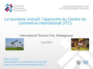 Le tourisme inclusif, l’approche du Centre du
        commerce international (ITC)

              International Tourism Fair, Madagascar

                                 2 juin 2012




Ramin Granfar
Administrateur en promotion commerciale
Centre du commerce international (ITC)
 