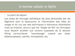 Le tourisme sanitaire en Algérie 
 Le point de départ 
Les actes de chirurgie esthétique les plus demandés par les 
Algériens sont la liposuccion et l’élimination des rides du 
visage et du cou par des techniques à résonance rébarbative 
mais qu’importe, pourvu que les "doigts de fée" du chirurgien 
vous fassent accéder aux canons supposés de la beauté: 
lifting cervico-facial, "resurfaçage" cutané par laser, 
blépharoplastie, calvitie, rhinoplastie, etc. 
 
