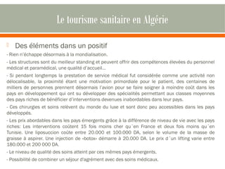 Le tourisme sanitaire en Algérie 
 Des éléments dans un positif 
- Rien n’échappe désormais à la mondialisation. 
- Les structures sont du meilleur standing et peuvent offrir des compétences élevées du personnel 
médical et paramédical, une qualité d’accueil... 
- Si pendant longtemps la prestation de service médical fut considérée comme une activité non 
délocalisable, la proximité étant une motivation primordiale pour le patient, des centaines de 
milliers de personnes prennent désormais l’avion pour se faire soigner à moindre coût dans les 
pays en développement qui ont su développer des spécialités permettant aux classes moyennes 
des pays riches de bénéficier d’interventions devenues inabordables dans leur pays. 
- Ces chirurgies et soins relèvent du monde du luxe et sont donc peu accessibles dans les pays 
développés. 
- Les prix abordables dans les pays émergents grâce à la différence de niveau de vie avec les pays 
riches: Les interventions coûtent 15 fois moins cher qu´en France et deux fois moins qu´en 
Tunisie. Une liposuccion coûte entre 20.000 et 100.000 DA, selon le volume de la masse de 
graisse à aspirer. Une injection de «botox» démarre à 20.000 DA. Le prix d´un lifting varie entre 
180.000 et 200 000 DA. 
- Le niveau de qualité des soins atteint par ces mêmes pays émergents. 
- Possibilité de combiner un séjour d'agrément avec des soins médicaux. 
 