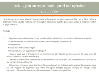Forfaits pour un séjour touristique et une opération 
chirurgicale 
Un fois que vous avez choisi l’intervention adéquate et un chirurgien qualifié, vous êtes prêts à 
organiser votre voyage médical. Un chirurgien plasticien qualifié peut vous aider à organiser votre 
voyage médical. 
Forfaits 
 Organisez une pré-consultation qui peut être faite à l’aide d’un ou plusieurs éléments suivants: 
En personne avec un associé ou un bureau dans votre pays de résidence 
Par téléphone 
A l’aide d’un formulaire en ligne 
Par internet avec un logiciel comme Skype™ 
 Assurez-vous que le chirurgien et les membres de son équipe qui s‘occuperont de vous avant et 
après l’opération parlent votre langue. 
 Obtenez le prix de votre intervention et assurez-vous que vous ayez une compréhension claire de ce 
qui est compris dans le devis. 
 Déterminez comment vous financerez l’intervention et les coûts de votre voyage. Renseignez-vous 
sur les moyens de payement que votre chirurgien accepte (liquide, chèque de voyage, carte 
bancaire…). Demandez quelles sont les options de financement possibles. 
 