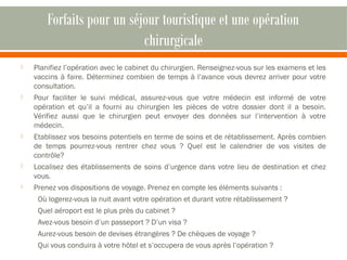 Forfaits pour un séjour touristique et une opération 
chirurgicale 
 Planifiez l’opération avec le cabinet du chirurgien. Renseignez-vous sur les examens et les 
vaccins à faire. Déterminez combien de temps à l’avance vous devrez arriver pour votre 
consultation. 
 Pour faciliter le suivi médical, assurez-vous que votre médecin est informé de votre 
opération et qu’il a fourni au chirurgien les pièces de votre dossier dont il a besoin. 
Vérifiez aussi que le chirurgien peut envoyer des données sur l’intervention à votre 
médecin. 
 Etablissez vos besoins potentiels en terme de soins et de rétablissement. Après combien 
de temps pourrez-vous rentrer chez vous ? Quel est le calendrier de vos visites de 
contrôle? 
 Localisez des établissements de soins d’urgence dans votre lieu de destination et chez 
vous. 
 Prenez vos dispositions de voyage. Prenez en compte les éléments suivants : 
Où logerez-vous la nuit avant votre opération et durant votre rétablissement ? 
Quel aéroport est le plus près du cabinet ? 
Avez-vous besoin d’un passeport ? D’un visa ? 
Aurez-vous besoin de devises étrangères ? De chèques de voyage ? 
Qui vous conduira à votre hôtel et s’occupera de vous après l’opération ? 
 