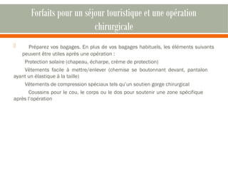 Forfaits pour un séjour touristique et une opération 
chirurgicale 
 Préparez vos bagages. En plus de vos bagages habituels, les éléments suivants 
peuvent être utiles après une opération : 
Protection solaire (chapeau, écharpe, crème de protection) 
Vêtements facile à mettre/enlever (chemise se boutonnant devant, pantalon 
ayant un élastique à la taille) 
Vêtements de compression spéciaux tels qu’un soutien gorge chirurgical 
Coussins pour le cou, le corps ou le dos pour soutenir une zone spécifique 
après l’opération 
