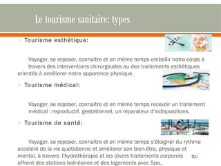 Le tourisme sanitaire: types 
o Tourisme esthétique: 
Voyager, se reposer, connaître et en même temps embellir notre corps à 
travers des interventions chirurgicales ou des traitements esthétiques 
orientés à améliorer notre apparence physique. 
o Tourisme médical: 
Voyager, se reposer, connaître et en même temps recevoir un traitement 
médical : reproductif, gestationnel, un réparateur d'indispositions. 
o Tourisme de santé: 
Voyager, se reposer, connaître et en même temps s'éloigner du rythme 
accéléré de la vie quotidienne et améliorer son bien-être, physique et 
mental, à travers l'hydrothérapie et les divers traitements corporels qu´ 
offrent des stations balnéaires et des logements avec Spa.. 
 
