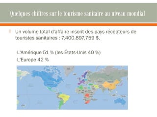 Quelques chiffres sur le tourisme sanitaire au niveau mondial 
 Un volume total d'affaire inscrit des pays récepteurs de 
touristes sanitaires : 7.400.897.759 $. 
L'Amérique 51 % (les États-Unis 40 %) 
L'Europe 42 % 
 