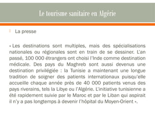 Le tourisme sanitaire en Algérie 
 La presse 
« Les destinations sont multiples, mais des spécialisations 
nationales ou régionales sont en train de se dessiner. L’an 
passé, 100 000 étrangers ont choisi l’Inde comme destination 
médicale. Des pays du Maghreb sont aussi devenus une 
destination privilégiée : la Tunisie a maintenant une longue 
tradition de soigner des patients internationaux puisqu’elle 
accueille chaque année près de 40 000 patients venus des 
pays riverains, tels la Libye ou l’Algérie. L’initiative tunisienne a 
été rapidement suivie par le Maroc et par le Liban qui aspirait 
il n’y a pas longtemps à devenir l’hôpital du Moyen-Orient ». 
 
