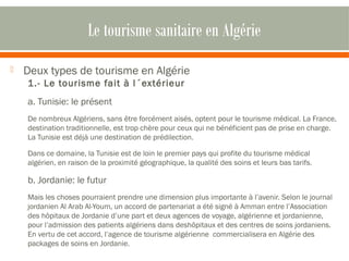 Le tourisme sanitaire en Algérie 
 Deux types de tourisme en Algérie 
1.- Le tourisme fait à l´extérieur 
a. Tunisie: le présent 
De nombreux Algériens, sans être forcément aisés, optent pour le tourisme médical. La France, 
destination traditionnelle, est trop chère pour ceux qui ne bénéficient pas de prise en charge. 
La Tunisie est déjà une destination de prédilection. 
Dans ce domaine, la Tunisie est de loin le premier pays qui profite du tourisme médical 
algérien, en raison de la proximité géographique, la qualité des soins et leurs bas tarifs. 
b. Jordanie: le futur 
Mais les choses pourraient prendre une dimension plus importante à l’avenir. Selon le journal 
jordanien Al Arab Al-Youm, un accord de partenariat a été signé à Amman entre l’Association 
des hôpitaux de Jordanie d’une part et deux agences de voyage, algérienne et jordanienne, 
pour l’admission des patients algériens dans deshôpitaux et des centres de soins jordaniens. 
En vertu de cet accord, l’agence de tourisme algérienne commercialisera en Algérie des 
packages de soins en Jordanie. 
 