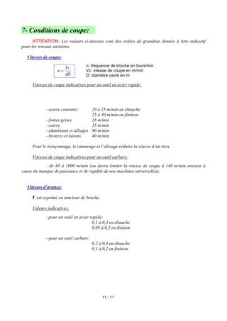 7- Conditions de coupe:
      ATTENTION: Les valeurs ci-dessous sont des ordres de grandeur donnés à titre indicatif
pour les travaux unitaires.

  Vitesses de coupe:
                                  n: fréquence de broche en tours/min
                     Vc
                  n=              Vc: vitesse de coupe en m/min
                     πD           D: diamètre usiné en m

     Vitesses de coupe indicatives pour un outil en acier rapide:




            - aciers courants:      20 à 25 m/min en ébauche
                                    25 à 30 m/min en finition
            - fontes grises         18 m/min
            - cuivre                35 m/min
            - aluminium et alliages 80 m/min
            - bronzes et laitons    40 m/min

     Pour le tronçonnage, le rainurage et l’alésage réduire la vitesse d’un tiers.

     Vitesses de coupe indicatives pour un outil carbure:
            - de 80 à 1000 m/min (on devra limiter la vitesse de coupe à 140 m/min environ à
cause du manque de puissance et de rigidité de nos machines universelles).


  Vitesses d’avance:

     f est exprimé en mm/tour de broche.

     Valeurs indicatives:
            - pour un outil en acier rapide:
                                      0,1 à 0,3 en ébauche
                                      0,05 à 0,2 en finition

            - pour un outil carbure:
                                       0,2 à 0,4 en ébauche
                                       0,1 à 0,2 en finition.




                                            11 - 11
 