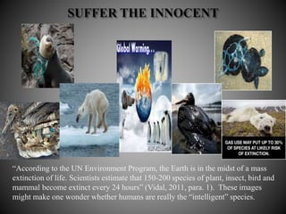 “According to the UN Environment Program, the Earth is in the midst of a mass
extinction of life. Scientists estimate that 150-200 species of plant, insect, bird and
mammal become extinct every 24 hours” (Vidal, 2011, para. 1). These images
might make one wonder whether humans are really the “intelligent” species.
 