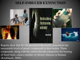 Reports show that 90-100 percent of the world’s population has
measurable levels of plastic compounds in their bodies. These
compounds, along with the carbon dioxide released by the burning
of fossil fuels, cause a number of chronic illnesses in humans
(Knoblauch, 2009).
 