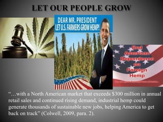 “…with a North American market that exceeds $300 million in annual
retail sales and continued rising demand, industrial hemp could
generate thousands of sustainable new jobs, helping America to get
back on track” (Colwell, 2009, para. 2).
 