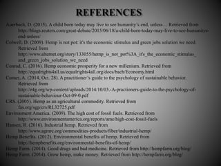 Auerbach, D. (2015). A child born today may live to see humanity’s end, unless… Retrieved from
http://blogs.reuters.com/great-debate/2015/06/18/a-child-born-today-may-live-to-see-humanitys-
end-unless/
Colwell, D. (2009). Hemp is not pot: it's the economic stimulus and green jobs solution we need.
Retrieved from
http://www.alternet.org/story/133055/hemp_is_not_pot%3A_it's_the_economic_stimulus_
and_green_jobs_solution_we_need
Conrad, C. (2016). Hemp economic prosperity for a new millenium. Retrieved from
http://equalrights4all.us/equalrights4all.org/docs/bach/Economy.html
Corner, A. (2014, Oct. 28). A practitioner’s guide to the psychology of sustainable behavior.
Retrieved from
http://e4g.org/wp-content/uploads/2014/10/03.-A-practioners-guide-to-the-psychology-of-
sustainable-behaviour-Oct-09-0.pdf
CRS. (2005). Hemp as an agricultural commodity. Retrieved from
fas.org/sgp/crs/RL32725.pdf
Environment America. (2009). The high cost of fossil fuels. Retrieved from
http://www.environmentamerica.org/reports/ame/high-cost-fossil-fuels
Hansen, R. (2016). Industrial hemp. Retrieved from
http://www.agmrc.org/commodities-products/fiber/industrial-hemp/
Hemp Benefits. (2012). Environmental benefits of hemp. Retrieved from
http://hempbenefits.org/environmental-benefits-of-hemp/
Hemp Farm. (2014). Good drugs and bad medicine. Retrieved from http://hempfarm.org/blog/
Hemp Farm. (2014). Grow hemp, make money. Retrieved from http://hempfarm.org/blog/
 