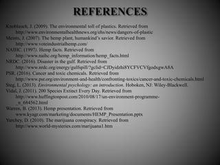 Knoblauch, J. (2009). The environmental toll of plastics. Retrieved from
http://www.environmentalhealthnews.org/ehs/news/dangers-of-plastic
Meints, J. (2007). The hemp plant, humankind’s savior. Retrieved from
http://www.voteindustrialhemp.com/
NAIHC. (1997). Hemp facts. Retrieved from
http://www.naihc.org/hemp_information/hemp_facts.html
NRDC. (2016). Disaster in the gulf. Retrieved from
http://www.nrdc.org/energy/gulfspill/?gclid=CJDyidzhi8YCFVCVfgodxgwA8A
PSR. (2016). Cancer and toxic chemicals. Retrieved from
http://www.psr.org/environment-and-health/confronting-toxics/cancer-and-toxic-chemicals.html
Steg, L. (2013). Environmental psychology: an introduction. Hoboken, NJ: Wiley-Blackwell.
Vidal, J. (2011). 200 Species Extinct Every Day. Retrieved from
http://www.huffingtonpost.com/2010/08/17/un-environment-programme-
_n_684562.html
Warren, B. (2013). Hemp presentation. Retrieved from
www.kyagr.com/marketing/documents/HEMP_Presentation.pptx
Yurchey, D. (2010). The marijuana conspiracy. Retrieved from
http://www.world-mysteries.com/marijuana1.htm
 